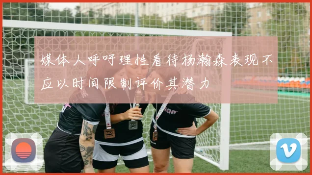 媒体人呼吁理性看待杨瀚森表现不应以时间限制评价其潜力