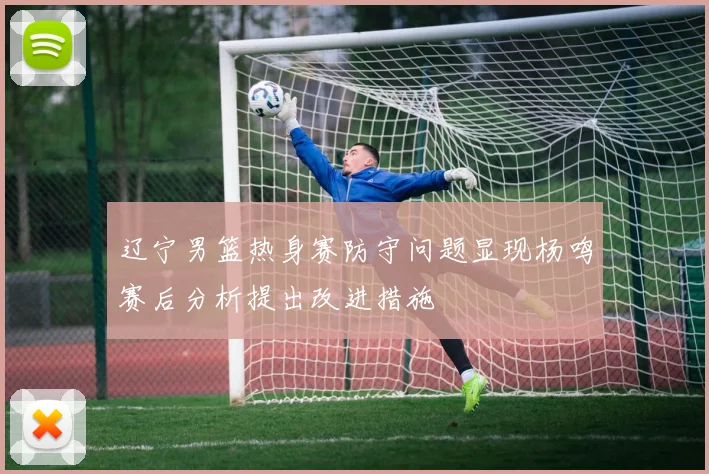 辽宁男篮热身赛防守问题显现杨鸣赛后分析提出改进措施