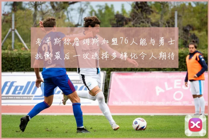 考辛斯称詹姆斯加盟76人能与勇士抗衡最后一攻选择多样化令人期待