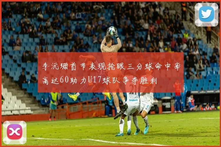 李沅珊首节表现抢眼三分球命中率高达60助力U17球队争夺胜利
