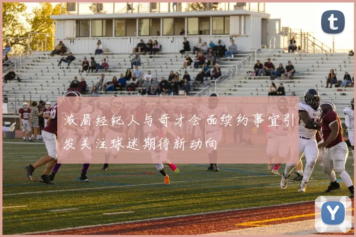 浓眉经纪人与奇才会面续约事宜引发关注球迷期待新动向