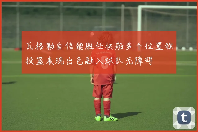 瓦格勒自信能胜任快船多个位置称投篮表现出色融入球队无障碍