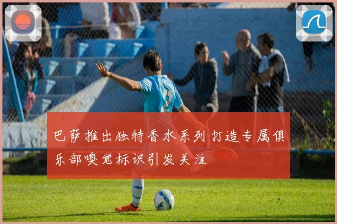 巴萨推出独特香水系列打造专属俱乐部嗅觉标识引发关注