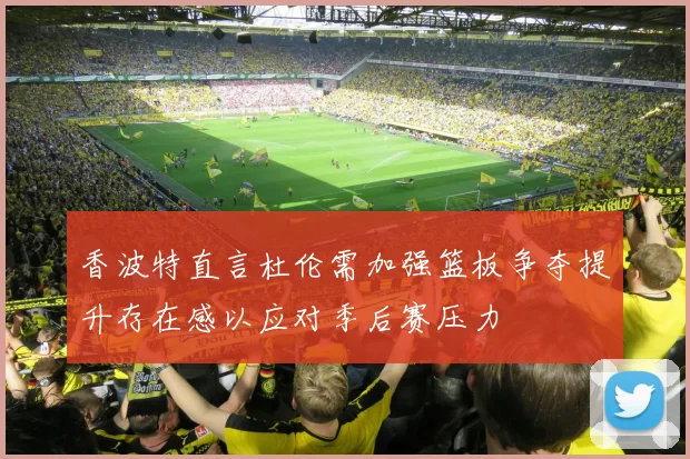 香波特直言杜伦需加强篮板争夺提升存在感以应对季后赛压力