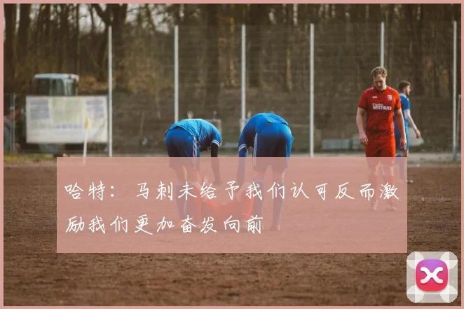 哈特：马刺未给予我们认可反而激励我们更加奋发向前