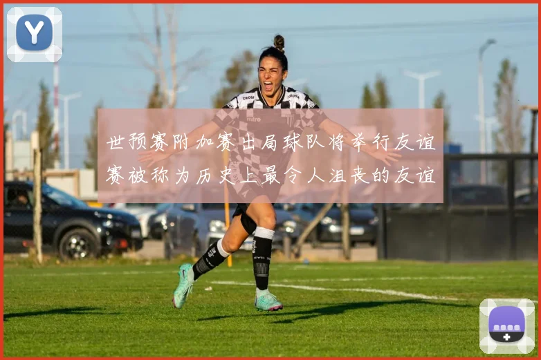 世预赛附加赛出局球队将举行友谊赛被称为历史上最令人沮丧的友谊赛