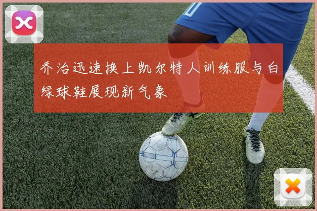 乔治迅速换上凯尔特人训练服与白绿球鞋展现新气象