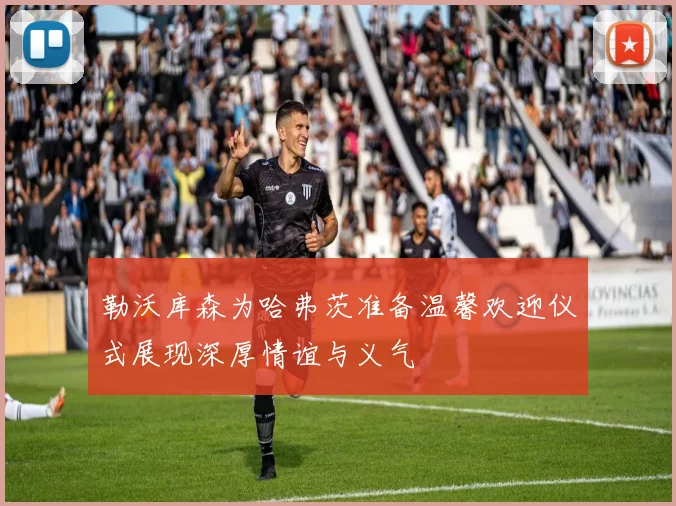 勒沃库森为哈弗茨准备温馨欢迎仪式展现深厚情谊与义气
