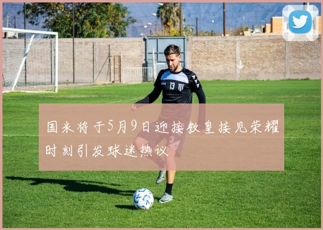 国米将于5月9日迎接教皇接见荣耀时刻引发球迷热议