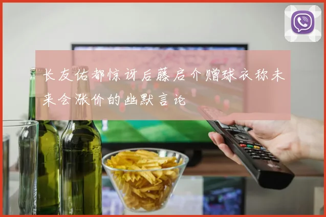 长友佑都惊讶后藤启介赠球衣称未来会涨价的幽默言论
