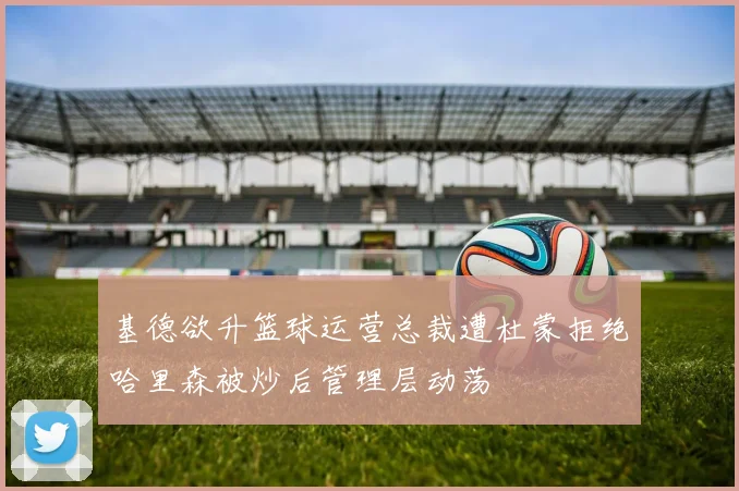 基德欲升篮球运营总裁遭杜蒙拒绝哈里森被炒后管理层动荡