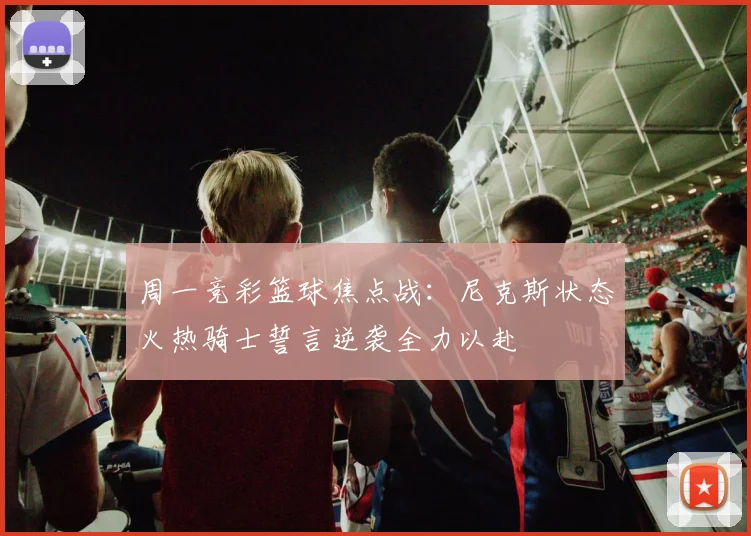 周一竞彩篮球焦点战：尼克斯状态火热骑士誓言逆袭全力以赴