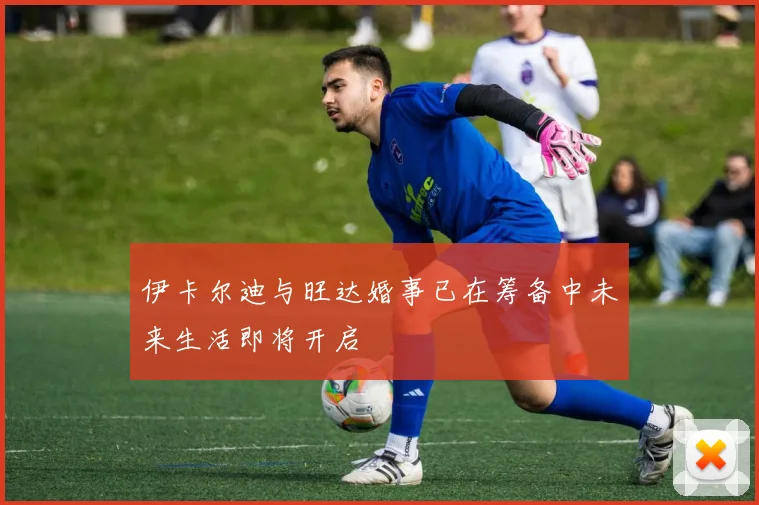 伊卡尔迪与旺达婚事已在筹备中未来生活即将开启