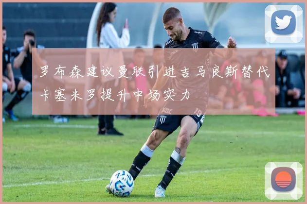 罗布森建议曼联引进吉马良斯替代卡塞米罗提升中场实力