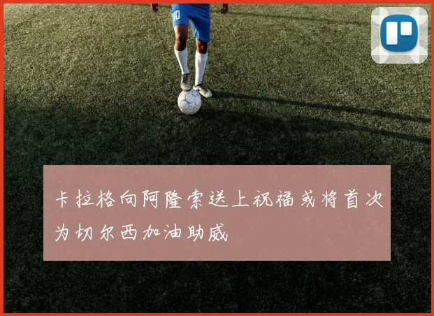 卡拉格向阿隆索送上祝福或将首次为切尔西加油助威