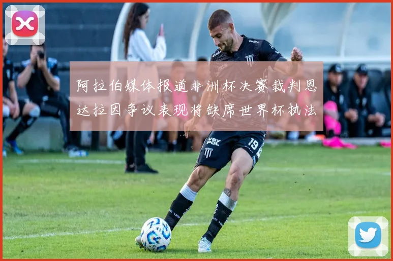阿拉伯媒体报道非洲杯决赛裁判恩达拉因争议表现将缺席世界杯执法