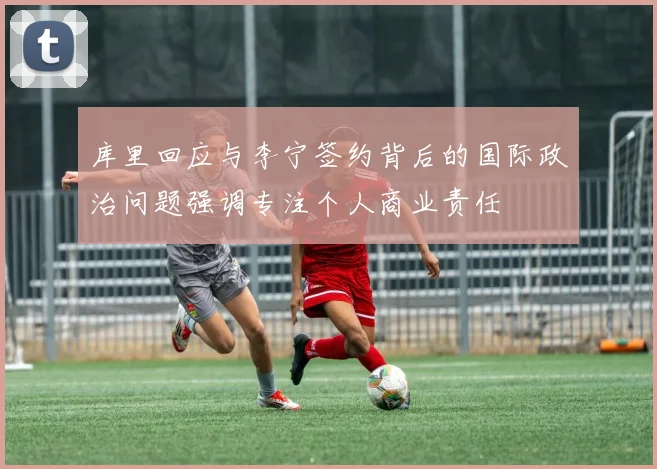库里回应与李宁签约背后的国际政治问题强调专注个人商业责任