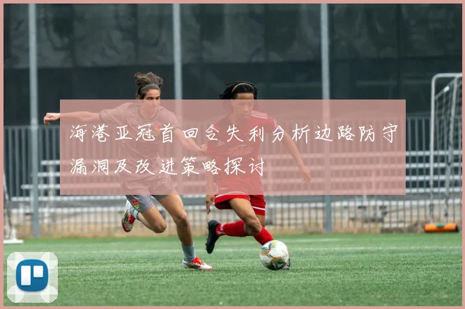 海港亚冠首回合失利分析边路防守漏洞及改进策略探讨