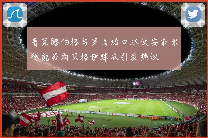 普莱滕伯格与罗马诺口水仗安菲尔德能否购买格伊球衣引发热议