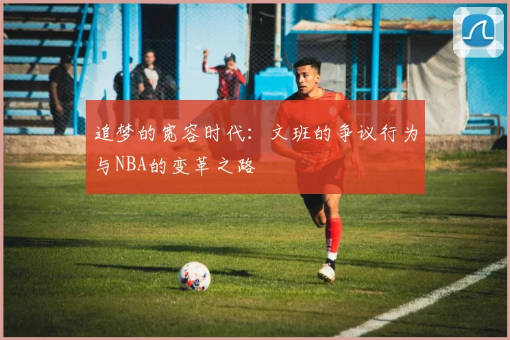 追梦的宽容时代：文班的争议行为与NBA的变革之路