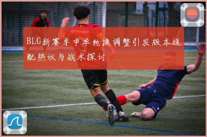 BLG新赛季中单轮换调整引发版本适配热议与战术探讨