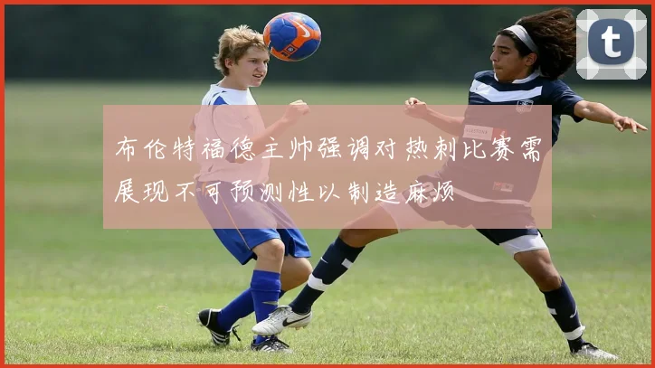 布伦特福德主帅强调对热刺比赛需展现不可预测性以制造麻烦