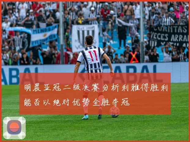 明晨亚冠二级决赛分析利雅得胜利能否以绝对优势全胜夺冠