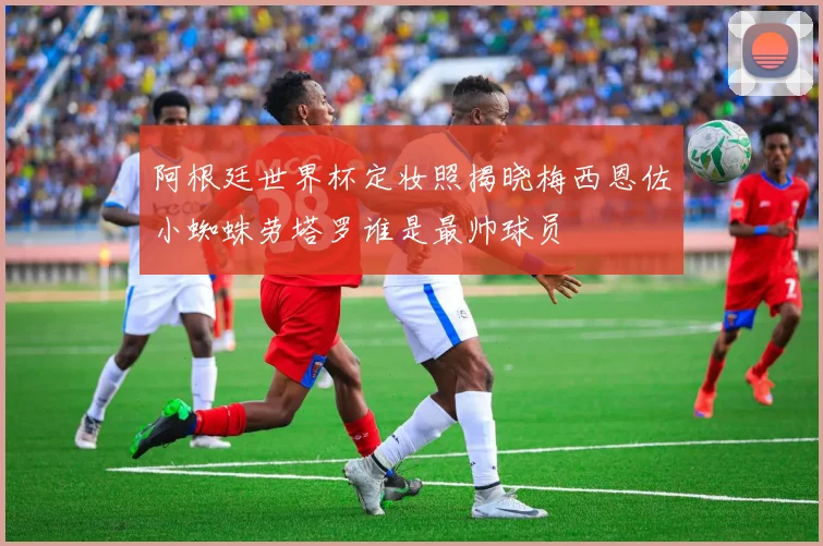 阿根廷世界杯定妆照揭晓梅西恩佐小蜘蛛劳塔罗谁是最帅球员