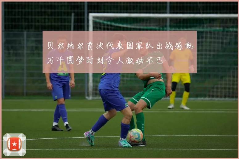 贝尔纳尔首次代表国家队出战感慨万千圆梦时刻令人激动不已