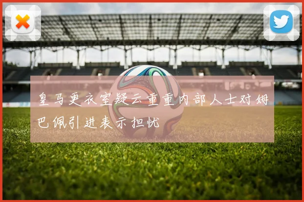 皇马更衣室疑云重重内部人士对姆巴佩引进表示担忧